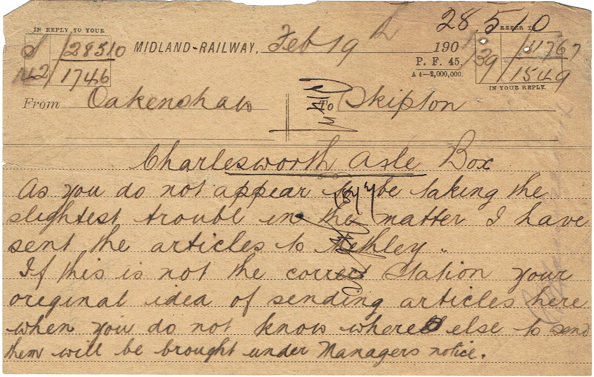 A 'hand written memo: From Oakenshaw
            To Skipton
            February 19th 1901
            Charlesworth Axle Box.
            As you do not appear to be taking the slightest trouble in the matter I have sent the articles to Methley. If this is not the correct station your original idea of sending the articles here when you do no know where else to send them will be brought under manager's notice.