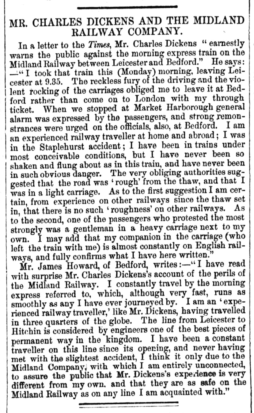 Newspaper report which reads: MR. CHARLES DICKENS AND THE MIDLAND RAILWAY COMPANY. In a letter to the Times, Mr. Charles Dickens earnestly warns the public against the morning express train on the Midland Railway between Leicester and Bedford. He says: I took that train this (Monday) morning, leaving Leicester at 9.35. The reckless fury of the driving and the violent rocking of the carriages obliged me to leave it at Bed- ford rather than come on to London with my through ticket. When we stopped at Market Harborough general alarm was expressed by the passengers, and strong remonstrances were urged on the officials, also, at Bedford. I am un experienced railway traveller at home and abroad; I was in the Staplehurst accident; I have been in trains under most conceivable conditions, but I have never been so shaken and flung about as in this train, and have never been in such obvious danger. The very obliging authorities suggested that the road was rough from the thaw, and that I was in a light carriage. As to the first suggestion I am certain, from experience on other railways since the thaw set in, that there is no such roughness on other railways. As to the second, one of the passengers who protested the most strongly was a gentleman in & heavy carriage next to my own. I may add that my companion in the carriage (who left the train with me) is almost constantly on English railways, and fully confirms what I have here written. Mr. James Howard, of Bedford, writes:-I have read with surprise Mr. Charles Dickens account of the perils of the Midland Railway. I constantly travel by the morning express referred to, which, although very fast, runs as smoothly as any I have ever journeyed by. I am an experienced railway traveller, like Mr. Dickens, having travelled in three quarters of the globe. The line from Leicester to Hitchin is considered by engineers one of the best pieces of permanent way in the kingdom. I have been a constant traveller on this line since its opening, and never having met with the slightest accident, I think it only due to the Midland Company, with which I am entirely unconnected, to assure the public that Mr. Dickens experience is very different from my own. and that they are as safe on the Midland Railway as on any line I am acquainted with.