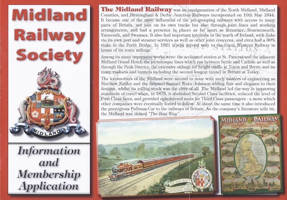 Midland Railway Society membership leaflet: The Midland Railway was an amalgamation of the North Midland, Midland Counties, and Birmingham & Derby Junction Railways incorporated on 10th May 1844. It became one of the most influential of the pre-grouping railways with access to many parts of Britain, not just on its own tracks but also through joint lines and working arrangements, and had a presence in places as far apart as Stranraer, Bournemouth, Yarmouth, and Swansea. It also had important interests in the north of Ireland, with links via its own port and steamer services as well as other joint concerns, and even had a 30% stake in the Forth Bridge. In 1921 was second only to the Great, Western Railway in terms of its route mileage. Among its many impressive works were: the acclaimed station at St. Pancras and the adjacent Midland Grand Hotel; the picturesque lines which ran between Settle and Carlisle as well as through the Peak District; the extensive sidings for freight traffic at Toton and Brent; and its many viaducts and tunnels including the second longest tunnel in Britain at Totley. The locomotives of the Midland were second to none with such masters of engineering as Matthew Kirtley and the inspired Samuel Waite Johnson adding flair and elegance to their designs, whilst its rolling stock was the envy of all. The Midland led the way in improving standards of travel when, in 1875, it abolished Second Class facilities, reduced the level of First Class fares, and provided upholstered seats for Third Class passengers - a move which other companies were eventually forced to follow. At about the same time it also introduced the prestigious Pullman Car to the railways of Britain. As the company's literature tells us, the Midland was indeed 'The Best Way'.