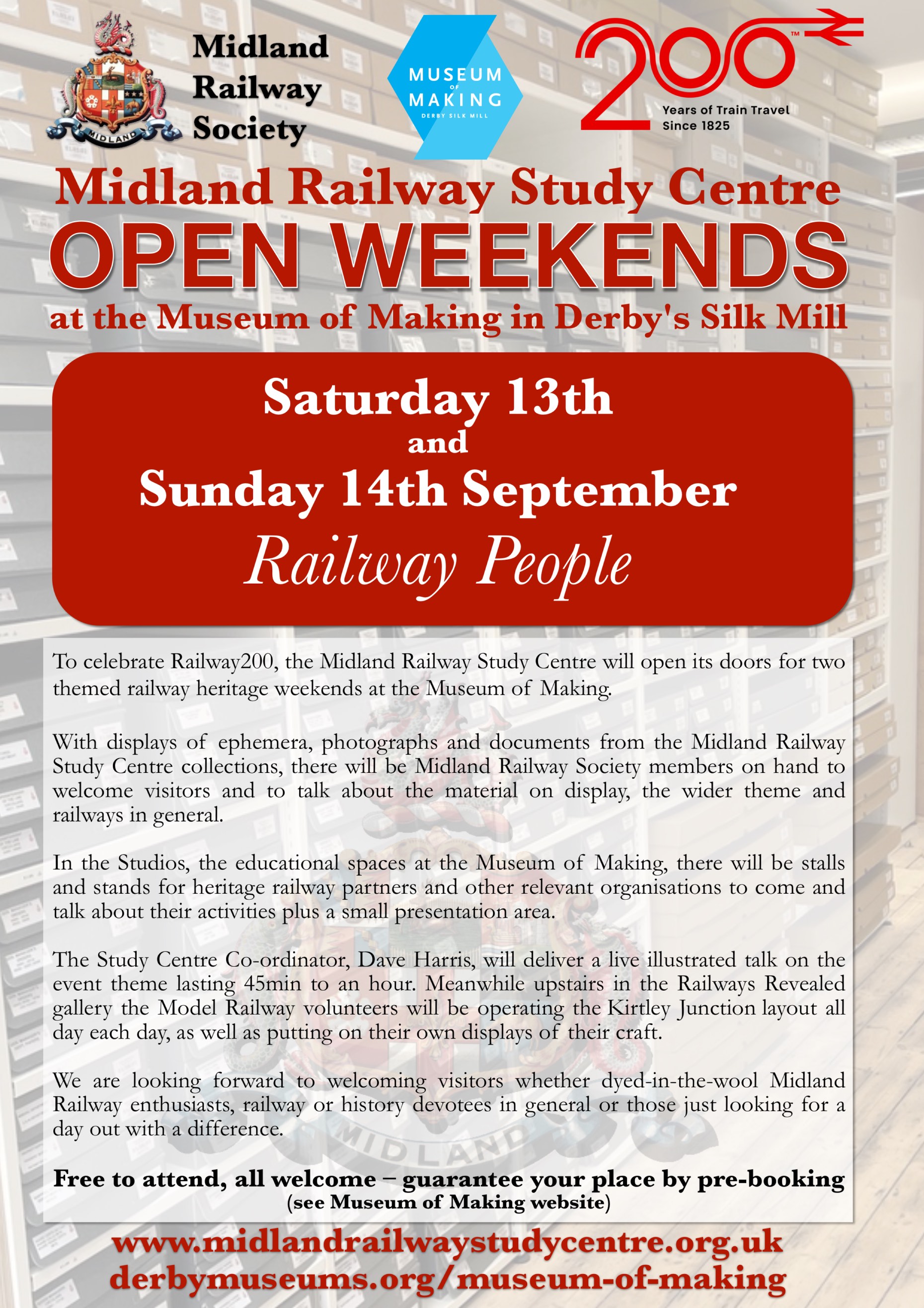 A promotional placard reading: Midland Railway Study Centre OPEN WEEKENDS at the Museum of Making in Derby's Silk Mill Saturday 13th and Sunday 14th September Railway People To celebrate Railway200, the Midland Railway Study Centre will open its doors for two themed railway heritage weekends at the Museum of Making With displays of ephemera, photographs and documents from the Midland Railway Study Centre collections, there will be Midland Railway Society members on hand to welcome visitors and to talk about the material on display, the wider theme and railways in general. In the Studios, the educational spaces at the Museum of Making, there will be stalls and stands for heritage railway partners and other relevant organisations to come and talk about their activities plus a small presentation area. The Study Centre Co-ordinator, Dave Harris, will deliver a live illustrated talk on the event theme lasting 45min to an hour. Meanwhile upstairs in the Railways Revealed gallery the Model Railway volunteers will be operating the Kirtley Junction layout all day each day, as well as putting on their own displays of their craft. We are looking forward to welcoming visitors whether dyed-in-the-wool Midland Railway enthusiasts, railway or history devotees in general or those just looking for a day out with a difference.